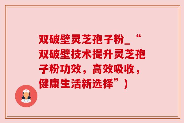 双破壁灵芝孢子粉_“双破壁技术提升灵芝孢子粉功效,高效吸收,健康生活新选择”) 双破壁灵芝孢子粉_“双破壁技术提升灵芝孢子粉功效,高效吸收,健康生活新选择”)