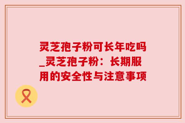 灵芝孢子粉可长年吃吗_灵芝孢子粉:长期服用的安全性与注意事项 灵芝孢子粉可长年吃吗_灵芝孢子粉:长期服用的安全性与注意事项