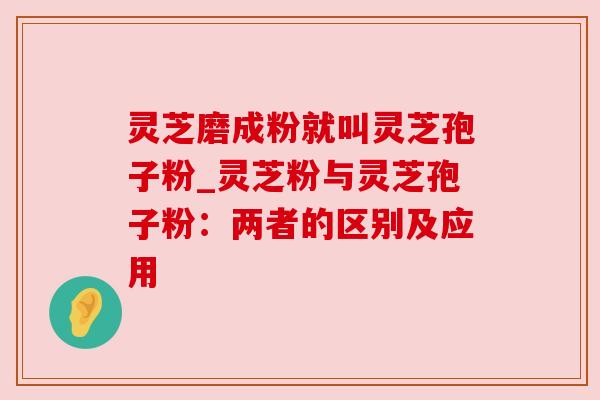 灵芝磨成粉就叫灵芝孢子粉_灵芝粉与灵芝孢子粉:两者的区别及应用 灵芝磨成粉就叫灵芝孢子粉_灵芝粉与灵芝孢子粉:两者的区别及应用
