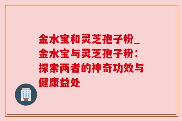 金水宝和灵芝孢子粉_金水宝与灵芝孢子粉:探索两者的神奇功效与健康益处 金水宝和灵芝孢子粉_金水宝与灵芝孢子粉:探索两者的神奇功效与健康益处