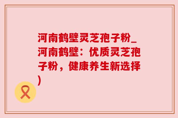 河南鹤壁灵芝孢子粉_河南鹤壁:优质灵芝孢子粉,健康养生新选择) 河南鹤壁灵芝孢子粉_河南鹤壁:优质灵芝孢子粉,健康养生新选择)
