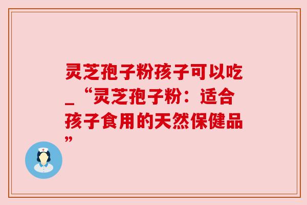 灵芝孢子粉孩子可以吃_“灵芝孢子粉:适合孩子食用的天然保健品” 灵芝孢子粉孩子可以吃_“灵芝孢子粉:适合孩子食用的天然保健品”