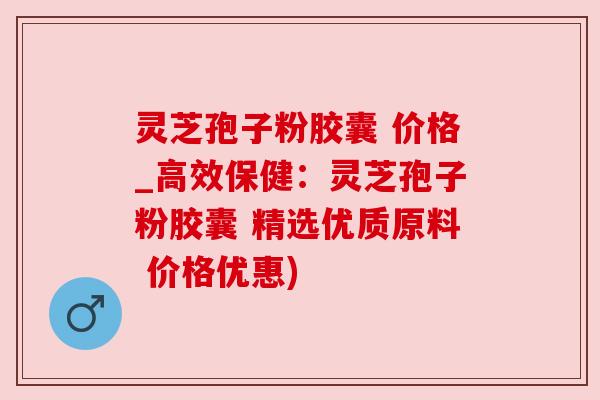 灵芝孢子粉胶囊 价格_高效保健：灵芝孢子粉胶囊 精选优质原料 价格优惠)