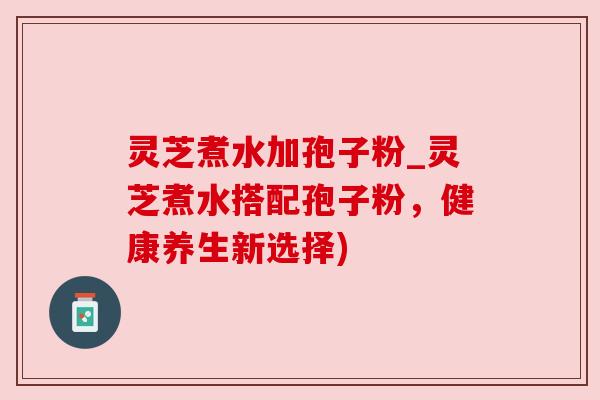 灵芝煮水加孢子粉_灵芝煮水搭配孢子粉，健康养生新选择)