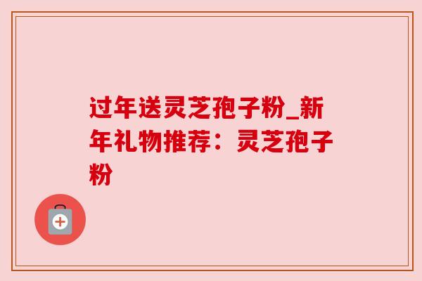 过年送灵芝孢子粉_新年礼物推荐:灵芝孢子粉 过年送灵芝孢子粉_新年礼物推荐:灵芝孢子粉