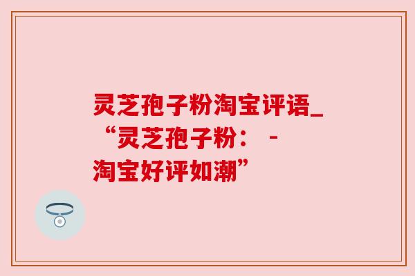 灵芝孢子粉淘宝评语_“灵芝孢子粉: - 淘宝好评如潮” 灵芝孢子粉淘宝评语_“灵芝孢子粉: - 淘宝好评如潮”