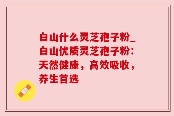 白山什么灵芝孢子粉_白山优质灵芝孢子粉:天然健康,高效吸收,养生首选 白山什么灵芝孢子粉_白山优质灵芝孢子粉:天然健康,高效吸收,养生首选