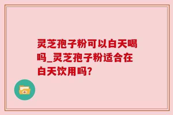 灵芝孢子粉可以白天喝吗_灵芝孢子粉适合在白天饮用吗? 灵芝孢子粉可以白天喝吗_灵芝孢子粉适合在白天饮用吗?