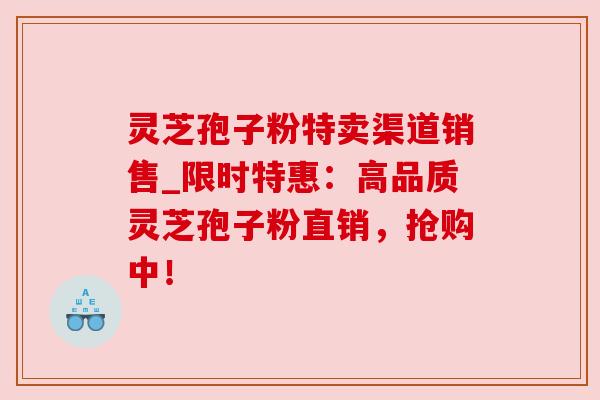灵芝孢子粉特卖渠道销售_限时特惠:高品质灵芝孢子粉直销,抢购中! 灵芝孢子粉特卖渠道销售_限时特惠:高品质灵芝孢子粉直销,抢购中!