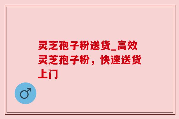 灵芝孢子粉送货_高效灵芝孢子粉，快速送货上门