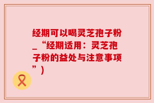 经期可以喝灵芝孢子粉_“经期适用:灵芝孢子粉的益处与注意事项”) 经期可以喝灵芝孢子粉_“经期适用:灵芝孢子粉的益处与注意事项”)