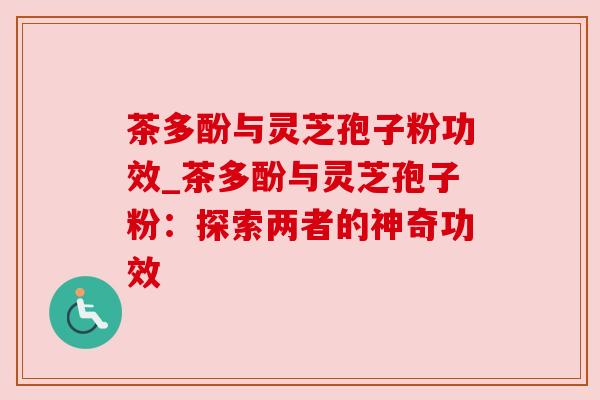茶多酚与灵芝孢子粉功效_茶多酚与灵芝孢子粉:探索两者的神奇功效 茶多酚与灵芝孢子粉功效_茶多酚与灵芝孢子粉:探索两者的神奇功效