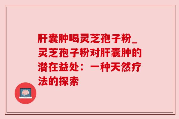 囊肿喝灵芝孢子粉_灵芝孢子粉对囊肿的潜在益处：一种天然疗法的探索