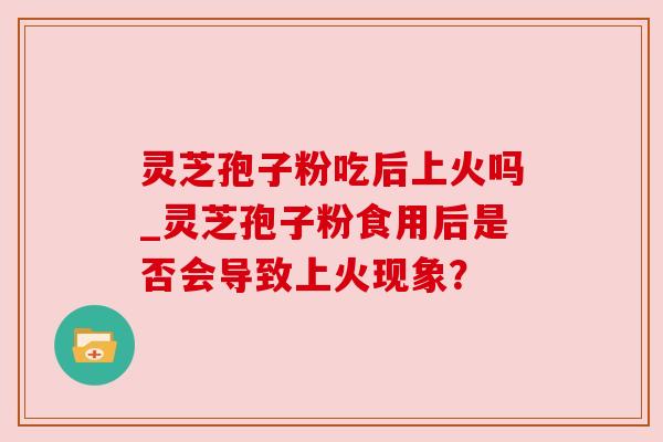 灵芝孢子粉吃后上火吗_灵芝孢子粉食用后是否会导致上火现象? 灵芝孢子粉吃后上火吗_灵芝孢子粉食用后是否会导致上火现象?