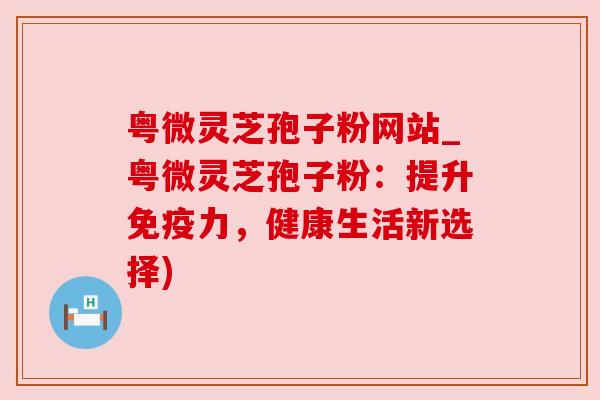 粤微灵芝孢子粉网站_粤微灵芝孢子粉：提升免疫力，健康生活新选择)