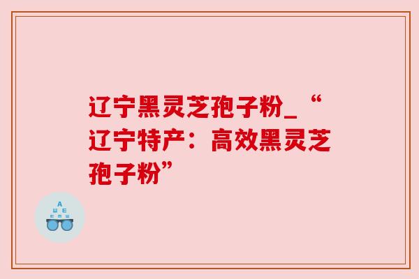 辽宁黑灵芝孢子粉_“辽宁特产:高效黑灵芝孢子粉” 辽宁黑灵芝孢子粉_“辽宁特产:高效黑灵芝孢子粉”