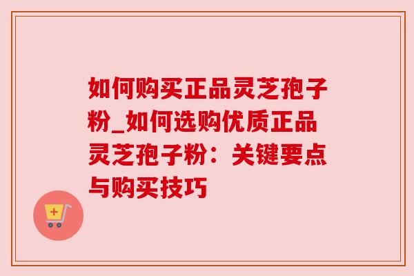 如何购买正品灵芝孢子粉_如何选购优质正品灵芝孢子粉:关键要点与购买技巧 如何购买正品灵芝孢子粉_如何选购优质正品灵芝孢子粉:关键要点与购买技巧