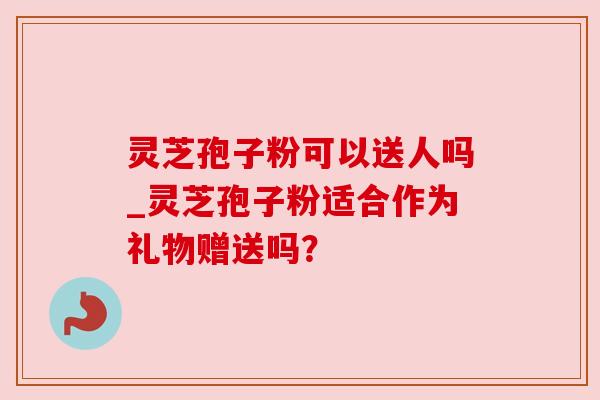 灵芝孢子粉可以送人吗_灵芝孢子粉适合作为礼物赠送吗? 灵芝孢子粉可以送人吗_灵芝孢子粉适合作为礼物赠送吗?