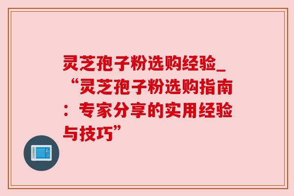 灵芝孢子粉选购经验_“灵芝孢子粉选购指南:专家分享的实用经验与技巧” 灵芝孢子粉选购经验_“灵芝孢子粉选购指南:专家分享的实用经验与技巧”