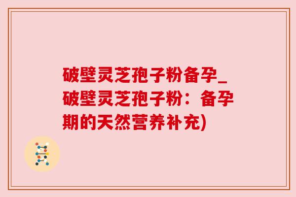 破壁灵芝孢子粉备孕_破壁灵芝孢子粉:备孕期的天然营养补充) 破壁灵芝孢子粉备孕_破壁灵芝孢子粉:备孕期的天然营养补充)