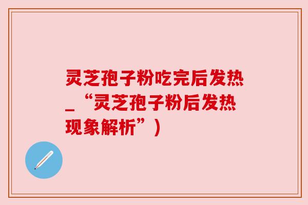 灵芝孢子粉吃完后发热_“灵芝孢子粉后发热现象解析”)