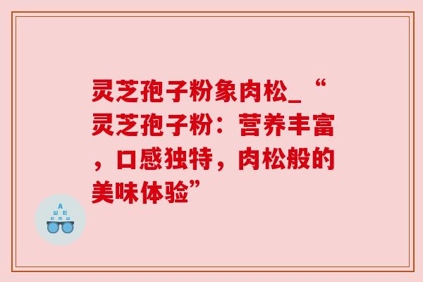 灵芝孢子粉象肉松_“灵芝孢子粉:营养丰富,口感独特,肉松般的美味体验” 灵芝孢子粉象肉松_“灵芝孢子粉:营养丰富,口感独特,肉松般的美味体验”
