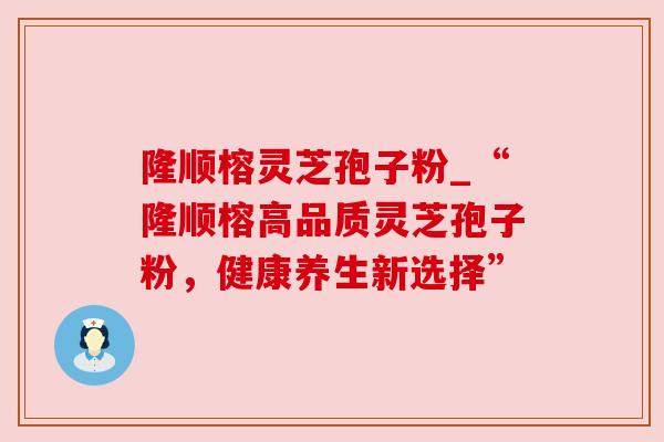 隆顺榕灵芝孢子粉_“隆顺榕高品质灵芝孢子粉,健康养生新选择” 隆顺榕灵芝孢子粉_“隆顺榕高品质灵芝孢子粉,健康养生新选择”