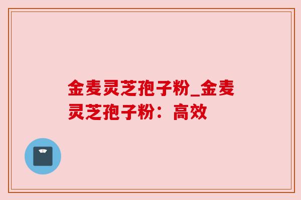 金麦灵芝孢子粉_金麦灵芝孢子粉：高效