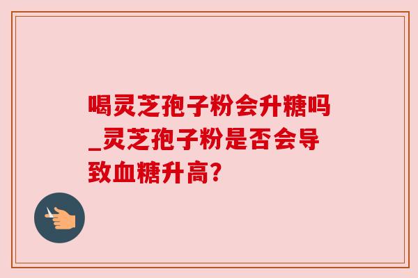 喝灵芝孢子粉会升糖吗_灵芝孢子粉是否会导致升高? 喝灵芝孢子粉会升糖吗_灵芝孢子粉是否会导致升高?