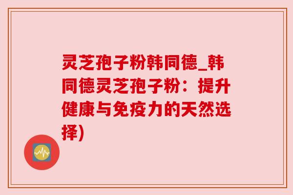 灵芝孢子粉韩同德_韩同德灵芝孢子粉:提升健康与免疫力的天然选择) 灵芝孢子粉韩同德_韩同德灵芝孢子粉:提升健康与免疫力的天然选择)