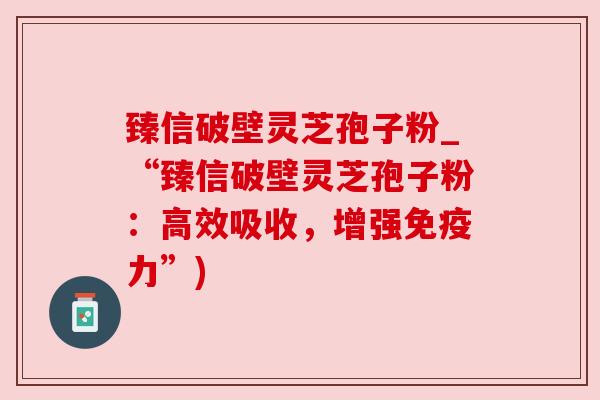 臻信破壁灵芝孢子粉_“臻信破壁灵芝孢子粉:高效吸收,增强免疫力”) 臻信破壁灵芝孢子粉_“臻信破壁灵芝孢子粉:高效吸收,增强免疫力”)