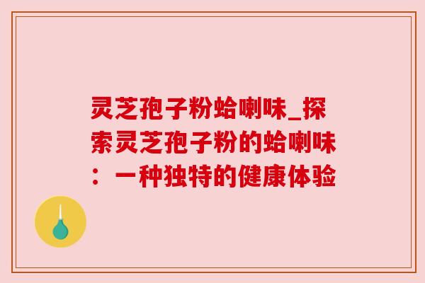灵芝孢子粉蛤喇味_探索灵芝孢子粉的蛤喇味:一种独特的健康体验 灵芝孢子粉蛤喇味_探索灵芝孢子粉的蛤喇味:一种独特的健康体验