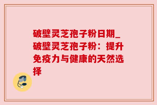 破壁灵芝孢子粉日期_破壁灵芝孢子粉:提升免疫力与健康的天然选择 破壁灵芝孢子粉日期_破壁灵芝孢子粉:提升免疫力与健康的天然选择