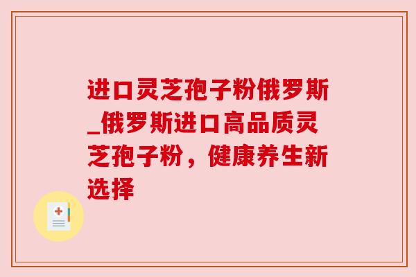 进口灵芝孢子粉俄罗斯_俄罗斯进口高品质灵芝孢子粉，健康养生新选择