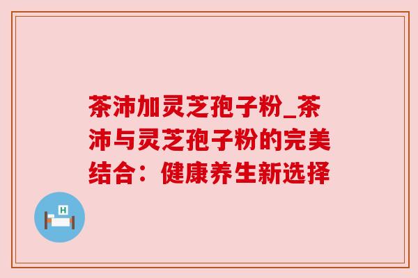 茶沛加灵芝孢子粉_茶沛与灵芝孢子粉的完美结合:健康养生新选择 茶沛加灵芝孢子粉_茶沛与灵芝孢子粉的完美结合:健康养生新选择