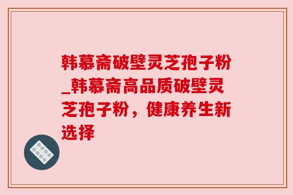 韩慕斋破壁灵芝孢子粉_韩慕斋高品质破壁灵芝孢子粉，健康养生新选择