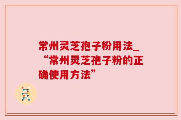 常州灵芝孢子粉用法_“常州灵芝孢子粉的正确使用方法” 常州灵芝孢子粉用法_“常州灵芝孢子粉的正确使用方法”