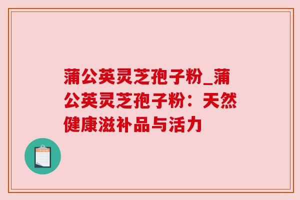 蒲公英灵芝孢子粉_蒲公英灵芝孢子粉:天然健康滋补品与活力 蒲公英灵芝孢子粉_蒲公英灵芝孢子粉:天然健康滋补品与活力