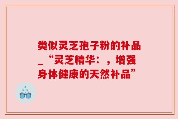 类似灵芝孢子粉的补品_“灵芝精华:,增强身体健康的天然补品” 类似灵芝孢子粉的补品_“灵芝精华:,增强身体健康的天然补品”
