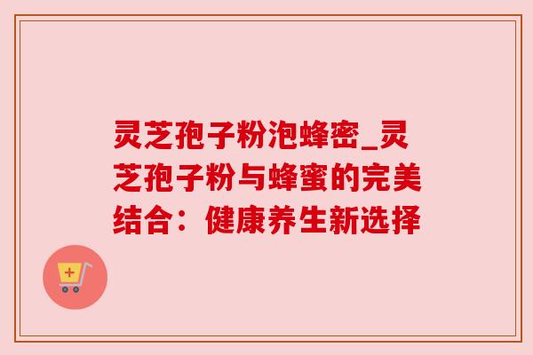 灵芝孢子粉泡蜂密_灵芝孢子粉与蜂蜜的完美结合:健康养生新选择 灵芝孢子粉泡蜂密_灵芝孢子粉与蜂蜜的完美结合:健康养生新选择