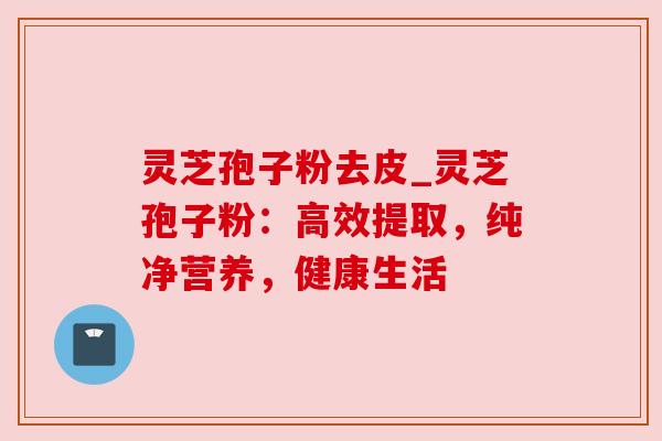 灵芝孢子粉去皮_灵芝孢子粉：高效提取，纯净营养，健康生活