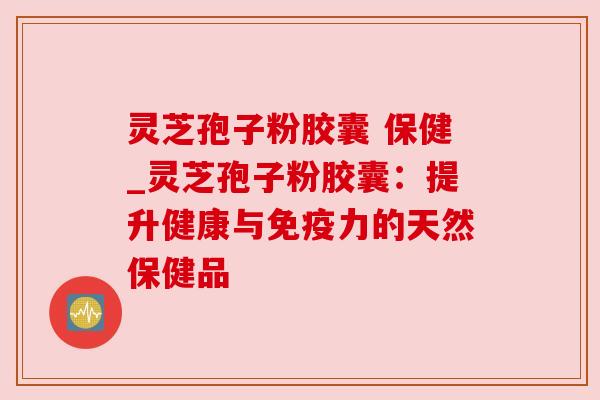 灵芝孢子粉胶囊 保健_灵芝孢子粉胶囊：提升健康与免疫力的天然保健品