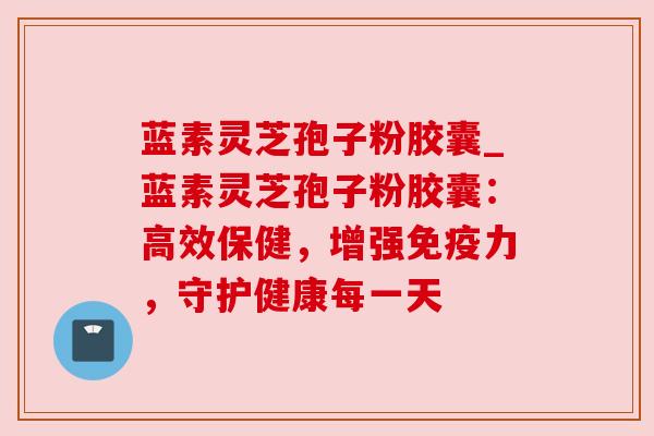 蓝素灵芝孢子粉胶囊_蓝素灵芝孢子粉胶囊:高效保健,增强免疫力,守护健康每一天 蓝素灵芝孢子粉胶囊_蓝素灵芝孢子粉胶囊:高效保健,增强免疫力,守护健康每一天