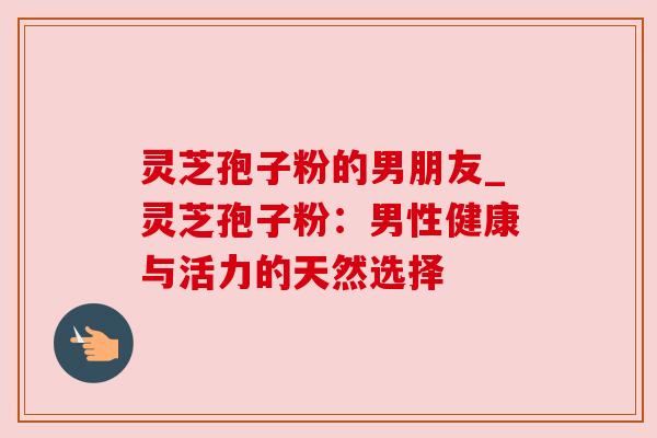 灵芝孢子粉的男朋友_灵芝孢子粉:男性健康与活力的天然选择 灵芝孢子粉的男朋友_灵芝孢子粉:男性健康与活力的天然选择