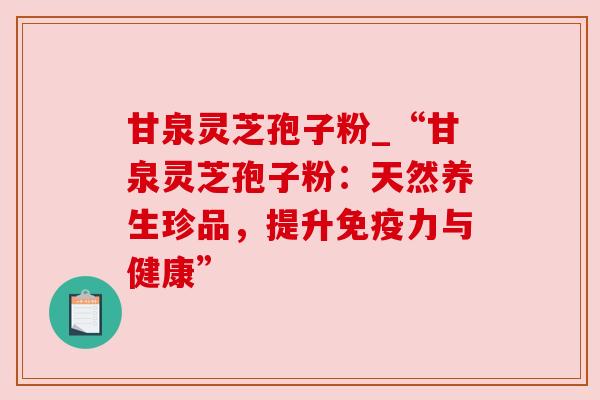 甘泉灵芝孢子粉_“甘泉灵芝孢子粉:天然养生珍品,提升免疫力与健康” 甘泉灵芝孢子粉_“甘泉灵芝孢子粉:天然养生珍品,提升免疫力与健康”