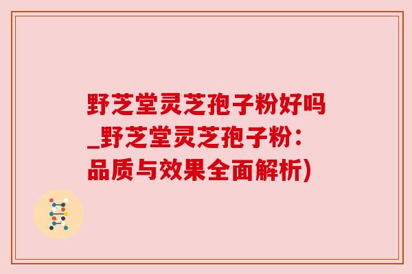 野芝堂灵芝孢子粉好吗_野芝堂灵芝孢子粉:品质与效果全面解析) 野芝堂灵芝孢子粉好吗_野芝堂灵芝孢子粉:品质与效果全面解析)