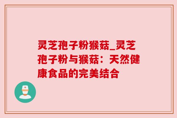 灵芝孢子粉猴菇_灵芝孢子粉与猴菇:天然健康食品的完美结合 灵芝孢子粉猴菇_灵芝孢子粉与猴菇:天然健康食品的完美结合