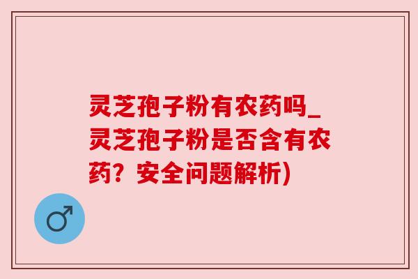 灵芝孢子粉有农药吗_灵芝孢子粉是否含有农药?安全问题解析) 灵芝孢子粉有农药吗_灵芝孢子粉是否含有农药?安全问题解析)