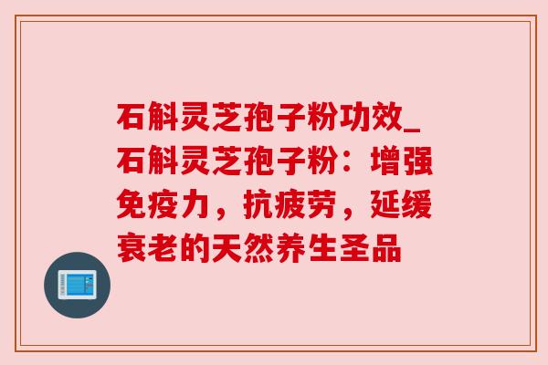 石斛灵芝孢子粉功效_石斛灵芝孢子粉：增强免疫力，，延缓的天然养生圣品