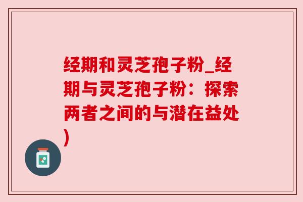 经期和灵芝孢子粉_经期与灵芝孢子粉：探索两者之间的与潜在益处)